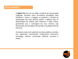 NOSSA EMPRESA

         A	
   Digital	
   Trix	
   tem	
   em	
   seu	
   DNA	
   a	
   essência	
   da	
   comunicação	
  
         integrada.	
   Atuando	
   como	
   ferramenta	
   estratégica	
   para	
  
         fortalecer	
   a	
   marca,	
   a	
   imagem,	
   os	
   produtos	
   e	
   serviços	
   de	
  
         corporações	
   dos	
   mais	
   diversos	
   portes,	
   a	
   agência	
   atua	
   na	
  
         disseminação	
   de	
   no=cias	
   para	
   imprensa	
   e	
   redes	
   sociais,	
  
         garan>ndo	
   que	
   a	
   mensagem	
   de	
   seus	
   clientes	
   seja	
  
         direcionada	
   aos	
   formadores	
   de	
   opinião	
   e	
   ao	
   público	
   ﬁnal	
   de	
  
         interesse.	
  
         	
  	
  
         A	
   empresa	
   conta	
   com	
   exper>se	
   nas	
   áreas	
   público	
   e	
   privada,	
  
         nos	
   segmentos	
   corpora>vo/	
   ins>tucional,	
   ﬁnanceiro,	
  
         tecnologia,	
   telecom,	
   construção,	
   editorial,	
   consumo	
   e	
  
         varejo.	
  
         	
  	
  
         	
  
 