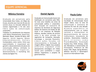 EQUIPE GERENCIAL

            Mônica	
  Ferreira	
                                                 Daniel	
  Agrela	
                                                  Paula	
  Cohn	
  
                                                                   	
  
                  	
                                               Graduado	
  em	
  Comunicação	
  Social	
  com	
  
                                                                                                                                     	
  
G r a d u a d a	
   e m	
   j o r n a l i s m o	
   p e l a	
                                                                        Graduada	
   em	
   jornalismo	
   pela	
  
                                                                   habilitação	
   em	
   Jornalismo	
   pela	
   FMU,	
  
Universidade	
   Braz	
   Cubas,	
   em	
   Mogi	
   das	
                                                                           Faculdade	
   de	
   Comunicação	
   Social	
  
                                                                   há	
   nove	
   anos	
   trabalha	
   nas	
   áreas	
   de	
  
Cruzes,	
  durante	
  seus	
  mais	
  de	
  20	
  anos	
  de	
                                                                       Cásper	
   Líbero,	
   atua	
   na	
   área	
   de	
  
                                                                   comunicação	
   pública	
   e	
   corpora>va.	
  
carreira	
   atuou	
   no	
   mercado	
   editorial	
   de	
                                                                         comunicação	
   e	
   assessoria	
   de	
  
                                                                   Com	
   atuação	
   em	
   assessoria	
   de	
  
revistas	
   segmentadas	
   e	
   há	
   oito	
   anos	
                                                                            imprensa	
   há	
   mais	
   de	
   uma	
   década.	
  
                                                                   imprensa	
   da	
   Secretaria	
   da	
   Segurança	
  
l í d e r a	
   a ç õ e s	
   d e	
   c o m u n i c a ç ã o	
                                                                        A c u m u l a 	
   e x p e r i ê n c i a 	
   n o	
  
                                                                   Pública	
   do	
   Governo	
   do	
   Estado	
   de	
   São	
  
corpora>va.	
  	
                                                                                                                    relacionamento	
   com	
   as	
   mídias	
  
                                                                   Paulo	
   e	
   em	
   empresas	
   de	
   Relações	
  
Trabalhou	
   no	
   atendimento	
   de	
   empresas	
                                                                               n a c i o n a l	
   e	
   i n t e r n a c i o n a l	
   n o	
  
                                                                   Públicas,	
   atendeu	
   clientes	
   do	
   terceiro	
  
como	
   Banco	
   Panamericano,	
   Souza	
   Cruz,	
                                                                               d e s e n v o l v i m e n t o	
   d e	
   m a r c a s	
  
                                                                   setor	
   e	
   do	
   setor	
   privado	
   nos	
  
Machado,	
  Meyer,	
  Sendacz	
  &	
  Opice,	
  AGF	
                                                                                ins>tucionais,	
   lançamento	
   de	
  
                                                                   segmentos	
   de	
   transporte,	
   educação,	
  
Seguros,	
   Zurich	
   Seguros,	
   Bracor	
                                                                                        produtos.	
   Desenvolveu	
   trabalhos	
  
                                                                   tecnologia	
   e	
   mercado	
   ﬁnanceiro.	
  
E m p r e e n d i m e n t o s , 	
   C o l l i e r s	
                                                                               p a r a 	
   c l i e n t e s 	
   c o m o	
  
                                                                   L i d e r a 	
   a ç õ e s 	
   f o c a d a s 	
   e m	
  
Incorporadora,	
   entre	
   outros.	
   Entre	
   suas	
                                                                            P r o c t e r & G a m b l e ,	
   A s s o c i a ç ã o	
  
                                                                   relacionamento	
   e	
   formação	
   de	
  
especialidades,	
   é	
   responsável	
   por	
                                                                                      Paulista	
   Viva,	
   FIESP,	
   Amway,	
   União	
  
                                                                   imagem	
  oﬄine	
  e	
  digital.	
  Seus	
  projetos	
  
garan>r	
   o	
   desenvolvimento	
   de	
   planos	
   de	
                                                                         dos	
   Moradores	
   e	
   Comerciantes	
   de	
  
                                                                   a n t e r i o r e s	
   e n g l o b a m	
   a i n d a	
  
comunicação	
   efe>vos,	
   alinhados	
   às	
                                                                                      Paraisópolis,	
   Prefeitura	
   de	
   São	
  
                                                                   planejamento	
   estratégico	
   em	
   mídias	
  
e s t r a t é g i a s 	
   d e 	
   n e g ó c i o s ,	
                                                                              Paulo,	
   FIAP,	
   Skype,	
   Spring	
   Wireless,	
  
                                                                   sociais	
   para	
   candidatos	
   a	
   cargos	
  
desenvolvimento	
   e	
   marke>ng	
   dos	
                                                                                         Módulo	
   Security	
   e	
   Washington	
  
                                                                   ele>vos	
   majoritários	
   e	
   projetos	
   de	
  
clientes	
  da	
  Digital	
  Trix.	
  	
  	
                                                                                         Council	
  on	
  Interna>onal	
  Trade.	
  	
  	
  	
  
                                                                   governamentais.	
  
 
