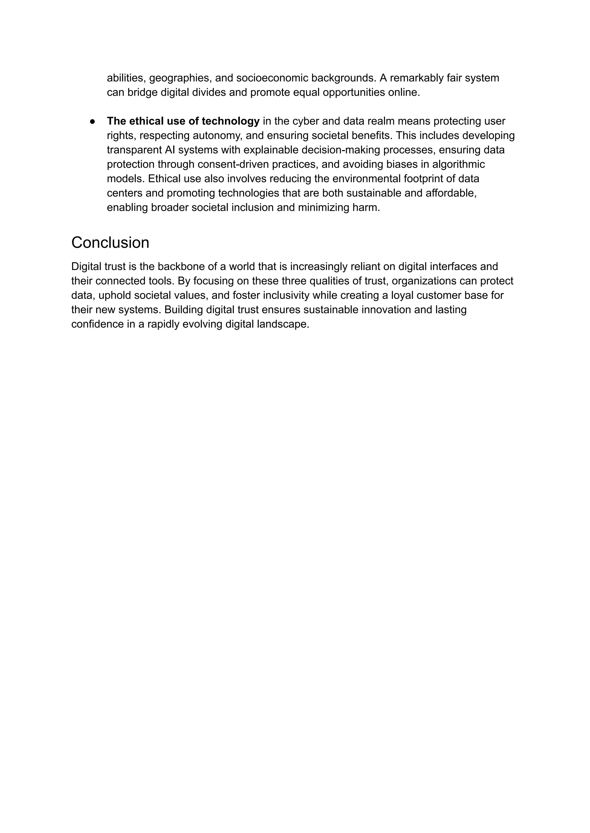 abilities, geographies, and socioeconomic backgrounds. A remarkably fair system
can bridge digital divides and promote equal opportunities online.
●​ The ethical use of technology in the cyber and data realm means protecting user
rights, respecting autonomy, and ensuring societal benefits. This includes developing
transparent AI systems with explainable decision-making processes, ensuring data
protection through consent-driven practices, and avoiding biases in algorithmic
models. Ethical use also involves reducing the environmental footprint of data
centers and promoting technologies that are both sustainable and affordable,
enabling broader societal inclusion and minimizing harm.
Conclusion
Digital trust is the backbone of a world that is increasingly reliant on digital interfaces and
their connected tools. By focusing on these three qualities of trust, organizations can protect
data, uphold societal values, and foster inclusivity while creating a loyal customer base for
their new systems. Building digital trust ensures sustainable innovation and lasting
confidence in a rapidly evolving digital landscape.
 