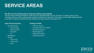 4 © Zacco 2020
SERVICE AREAS
We offer new and exciting ways of using your brilliance and expertise
We have been protecting innovations, ideas and other intangible assets for over 150 years. To keep up with an ever-
changing world you need to adapt to keep up with innovators and visionaries. That is why we have added digital expertise
to our team of experts. Expertise that has a different but highly relevant connotation of IP.
Cyber Security Academy
• Technical Security
• Secure Coding
• Ethical Hacking
• Encryption
• etc.
• Management
• TechLaw
• Outsourcing
• Open Source
• Cloud
Strategy and Risk
• CISO as a Service
• Compliance (ISO, PCI, GDPR..)
• Security Governance
• Risk Management
• ISMS Implementation
• Audits/Assessments
 