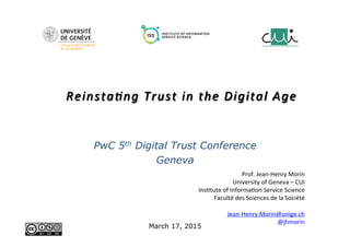 Prof.	
  Jean-­‐Henry	
  Morin	
  
University	
  of	
  Geneva	
  –	
  CUI	
  
Ins8tute	
  of	
  Informa8on	
  Service	
  Science	
  
Faculté	
  des	
  Sciences	
  de	
  la	
  Société	
  
	
  
Jean-­‐Henry.Morin@unige.ch	
  
@jhmorin	
  
Reinsta(ng	
  Trust	
  in	
  the	
  Digital	
  Age	
  
PwC 5th Digital Trust Conference
Geneva
March 17, 2015
 