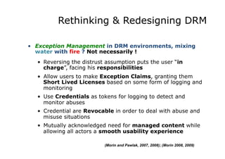 Rethinking & Redesigning DRM
•  Exception Management in DRM environments, mixing
water with fire ? Not necessarily !
•  Reversing the distrust assumption puts the user “in
charge”, facing his responsibilities
•  Allow users to make Exception Claims, granting them
Short Lived Licenses based on some form of logging and
monitoring
•  Use Credentials as tokens for logging to detect and
monitor abuses
•  Credential are Revocable in order to deal with abuse and
misuse situations
•  Mutually acknowledged need for managed content while
allowing all actors a smooth usability experience
(Morin and Pawlak, 2007, 2008); (Morin 2008, 2009)
 
