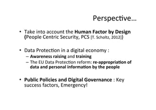 Perspec8ve…	
  
•  Take	
  into	
  account	
  the	
  Human	
  Factor	
  by	
  Design	
  
(People	
  Centric	
  Security,	
  PCS	
  [T.	
  Scholtz,	
  2012])	
  
•  Data	
  Protec8on	
  in	
  a	
  digital	
  economy	
  :	
  	
  
–  Awareness	
  raising	
  and	
  training	
  
–  The	
  EU	
  Data	
  Protec8on	
  reform:	
  re-­‐appropria;on	
  of	
  
data	
  and	
  personal	
  informa;on	
  by	
  the	
  people	
  
	
  
•  Public	
  Policies	
  and	
  Digital	
  Governance	
  :	
  Key	
  
success	
  factors,	
  Emergency!	
  
 