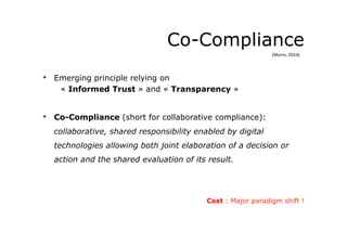 Co-Compliance
•  Emerging principle relying on
« Informed Trust » and « Transparency »
•  Co-Compliance (short for collaborative compliance):
collaborative, shared responsibility enabled by digital
technologies allowing both joint elaboration of a decision or
action and the shared evaluation of its result.
Cost : Major paradigm shift !
(Morin,	
  2014)	
  
 