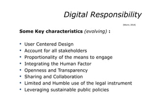 Digital Responsibility
Some Key characteristics (evolving) :
•  User Centered Design
•  Account for all stakeholders
•  Proportionality of the means to engage
•  Integrating the Human Factor
•  Openness and Transparency
•  Sharing and Collaboration
•  Limited and Humble use of the legal instrument
•  Leveraging sustainable public policies
(Morin,	
  2014)	
  
 