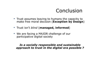 Conclusion
•  Trust assumes leaving to humans the capacity to
make free moral decision (Exception by Design)
•  Trust isn’t blind (managed, informed)
•  We are facing a MAJOR challenge of our
participative digital society
Is a socially responsible and sustainable
approach to trust in the digital era possible ?
 