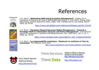 References
J.-H. Morin, “Rethinking DRM Using Exception Management”, chapter III in
Handbook of Research on Secure Multimedia Distribution, S. Lian and Y. Zhang (Eds),
Information Science Reference (ISR), ISBN: 978-1-60566-262-6, IGI Global, March
2009, pp 39-54.
http://www.igi-global.com/reference/details.asp?id=33143
J.-H. Morin, “Exception Based Enterprise Rights Management : Towards a
Paradigm Shift in Information Security and Policy Management”, International
Journal On Advances in Systems and Measurements, issn 1942-261x, vol. 1, no. 1,
2008, pp. 40-49.
http://www.iariajournals.org/systems_and_measurements/
J.-H. Morin, “La responsabilité numérique : Restaurer la confiance à l'ère du
numérique“ FYP éditions, Avril 2014.
http://www.fypeditions.com/responsabilite-numerique/
Think(do)Tank on Service
Science and Innovation
http://thinkservices.info/
h_p://thinkdata.ch/	
  	
  
Swiss	
  Digital	
  Agenda	
  
Na8onal	
  debate	
  
h_p://NumeriCH.ch/	
  	
  
 