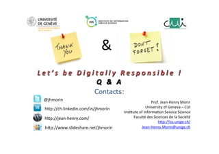  
	
  
	
  
L e t ’ s 	
   b e 	
   D i g i t a l l y 	
   R e s p o n s i b l e 	
   ! 	
  
Q 	
   & 	
   A 	
  
	
  
	
  
Contacts:
Prof.	
  Jean-­‐Henry	
  Morin	
  
University	
  of	
  Geneva	
  –	
  CUI	
  
Ins8tute	
  of	
  Informa8on	
  Service	
  Science	
  
Faculté	
  des	
  Sciences	
  de	
  la	
  Société	
  
h_p://iss.unige.ch/	
  	
  
Jean-­‐Henry.Morin@unige.ch	
  
@jhmorin	
  
h_p://ch.linkedin.com/in/jhmorin	
  
h_p://www.slideshare.net/jhmorin	
  
h_p://jean-­‐henry.com/	
  
&	
  
 