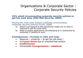 Organizations & Corporate Sector :
Corporate Security Policies
53% admit circumventing corporate security policies to
get the work done (EMC RSA Security, 2008)
Among the most cited reasons justifying circumventing
corporate security policies (Cisco, 2008)
a)  Doesn’t correspond to the operational reality nor to what is
required to get the work done
b)  Need to access applications not belonging to or authorized by
corporate IT policies to work
Consequences : increase in risks and costs
•  Requires « creativity » to get the job done !
•  Increased stress due to unauthorized actions
•  Inefficiencies
•  Untraceable transgressions / violations
 