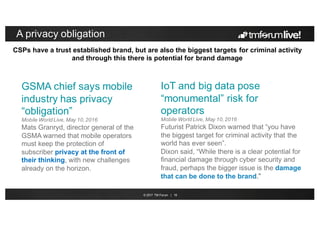 © 2017 TM Forum | 18
A privacy obligation
GSMA chief says mobile
industry has privacy
“obligation”
Mobile World Live, May 10, 2016
Mats Granryd, director general of the
GSMA warned that mobile operators
must keep the protection of
subscriber privacy at the front of
their thinking, with new challenges
already on the horizon.
IoT and big data pose
“monumental” risk for
operators
Mobile World Live, May 10, 2016
Futurist Patrick Dixon warned that “you have
the biggest target for criminal activity that the
world has ever seen”.
Dixon said, “While there is a clear potential for
financial damage through cyber security and
fraud, perhaps the bigger issue is the damage
that can be done to the brand.”
CSPs have a trust established brand, but are also the biggest targets for criminal activity
and through this there is potential for brand damage
 
