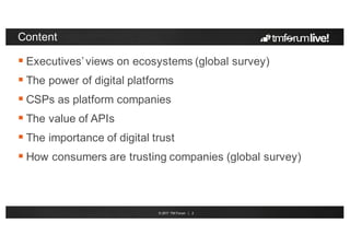 © 2017 TM Forum | 2
Content
 Executives’ views on ecosystems (global survey)
 The power of digital platforms
 CSPs as platform companies
 The value of APIs
 The importance of digital trust
 How consumers are trusting companies (global survey)
 