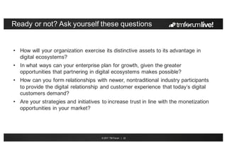 © 2017 TM Forum | 22
Ready or not? Ask yourself these questions
• How will your organization exercise its distinctive assets to its advantage in
digital ecosystems?
• In what ways can your enterprise plan for growth, given the greater
opportunities that partnering in digital ecosystems makes possible?
• How can you form relationships with newer, nontraditional industry participants
to provide the digital relationship and customer experience that today’s digital
customers demand?
• Are your strategies and initiatives to increase trust in line with the monetization
opportunities in your market?
 