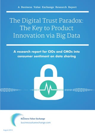 A Business Value Exchange Research Report 
The Digital Trust Paradox: 
The Key to Product 
Innovation via Big Data 
A research report for CIOs and CMOs into 
consumer sentiment on data sharing 
1011 01010 010101 
businessvalueexchange.com 
August 2014 
 