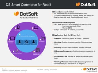 Dotsoft
Commerce Anywhere, Anytime, Omniways!
DS Smart Commerce for Retail
The Digital Tuesday - 03/03/2015 8
DS Commerce Data Management
DS eShop
DS inShop
DS mShop
PIM TouchPoint CEM
DS Customer Care DS Business
Management
DS Smart Commerce for Retail
 Une plateforme unique Omnichannel et modulaire
 1ère Solution de Commerce Connecté dédiée aux acteurs du
Retail et disponible sur le Cloud de Microsoft Azure
DS Commerce Data Management
 Cœur applicatif offrant et garantissant une vision unique :
- Informations produits (PIM)
- Clients (CEM)
 Quelque soit le point de contact (Touchpoint)
DS Applications Back End & Front End :
 DS eShop: Solution de gestion de sites E-Commerce
 DS mShop: Solution de gestion de sites E-Commerce sur
mobile
 DS inShop: Solution d’encaissement pour les magasins
 DS Business Management: Solution de gestion des points de
vente
 DS Customer Care: Solution de gestion du Service Après-
Vente
 DS inShop4Tablet: Solution mobile d’accompagnement et
d’encaissement pour les vendeurs en magasin
DS inShop
4Tablet
 