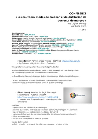 CONFERENCE
« Les nouveaux modes de création et de distribution de
contenus de marque »
The Digital Tuesday
par Cristal Events
14.04.15
Les intervenants :
Daniel Bô, CEO – QUALIQUANTI
Fabien Baunay, Partner & CEO France – SILENTALE
Gildas Launay, Head of Strategic Planning & Social Media – PUBLICIS MODEM
Laurent-Cédric Verscheure, Deputy Managing Director & Mathieu Weider, Chief Digital Officer – VERBE
Claire Michel, Advertising Solutions Lead - MICROSOFT FRANCE
Morgane Mouly, Marketing & Communication & Franck Roussel, Sales Manager – HEADOO
Vanessa Vankemmel Sebban, Head of Creative agencies - YOUTUBE / GOOGLE FRANCE
Maxime Maton, Business Developper & Quentin Nivanen, Account Manager – ADWAYS
Guillaume-Ulrich Chifflot, Founder – NEMO EDITIONS
Julien de Beauvoir, Business Director – ISOBAR & Elise Gilbert, Communication Manager - Sports
sponsorship – SOCIETE GENERALE
Boris Pourreau, Co-founder & CEO – RUNNING HEROES
 Fabien Baunay, Partner & CEO France – SILENTALE http://silentale.com/fr/
« Big Content = Big Data + Brand Content »
“Imagination is more important than knowledge” A. Einstein
Aujourd’hui le Brand Content permet de récupérer de la Big Data à valeur ajoutée :
des données de profil et des données comportementales
Le Brand Content permet de passer du branding classique à la business intelligence.
L’enjeu : récolter des data en amont dans une dimension organisationnelle
+ dans une logique de connaissance client (+ que du branding)
 Gildas Launay, Head of Strategic Planning &
Social Media – PUBLICIS MODEM
https://www.youtube.com/watch?v=WjRO1LoFlTQ
« Le newsdesk, écouter le web pour mieux se faire
entendre »
6 missions :
- identification des tendances et des insights
- produire du contenu en live (avec cellule de community managers + 1 planneur)
- repérer des influenceurs (les « relais médias de demain »)
- traduire créativement des trending topics : être dans toutes les conversations RS
- détecter opportunités
- influencer la stratégie de la marque globale
Equipe de Newsdesk :
un CM + un créa + un chargé de veille + un planneur + un data analyst
 