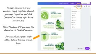 To layer elements over one
another, simply select the element
you want to position and click
“position” in the top right hand
corner menu.
Select “backward” if you want the
element to sit “behind” another.
For example, the green circle
sitting behind the tree branch
here.
 