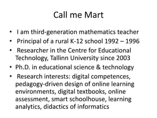 Call me Mart
• I am third-generation mathematics teacher
• Principal of a rural K-12 school 1992 – 1996
• Researcher in the Centre for Educational
Technology, Tallinn University since 2003
• Ph.D. in educational science & technology
• Research interests: digital competences,
pedagogy-driven design of online learning
environments, digital textbooks, online
assessment, smart schoolhouse, learning
analytics, didactics of informatics
 
