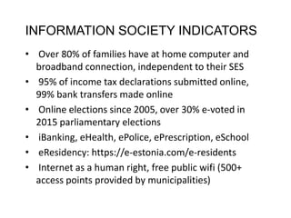INFORMATION SOCIETY INDICATORS
• Over 80% of families have at home computer and
broadband connection, independent to their SES
• 95% of income tax declarations submitted online,
99% bank transfers made online
• Online elections since 2005, over 30% e-voted in
2015 parliamentary elections
• iBanking, eHealth, ePolice, ePrescription, eSchool
• eResidency: https://e-estonia.com/e-residents
• Internet as a human right, free public wifi (500+
access points provided by municipalities)
 