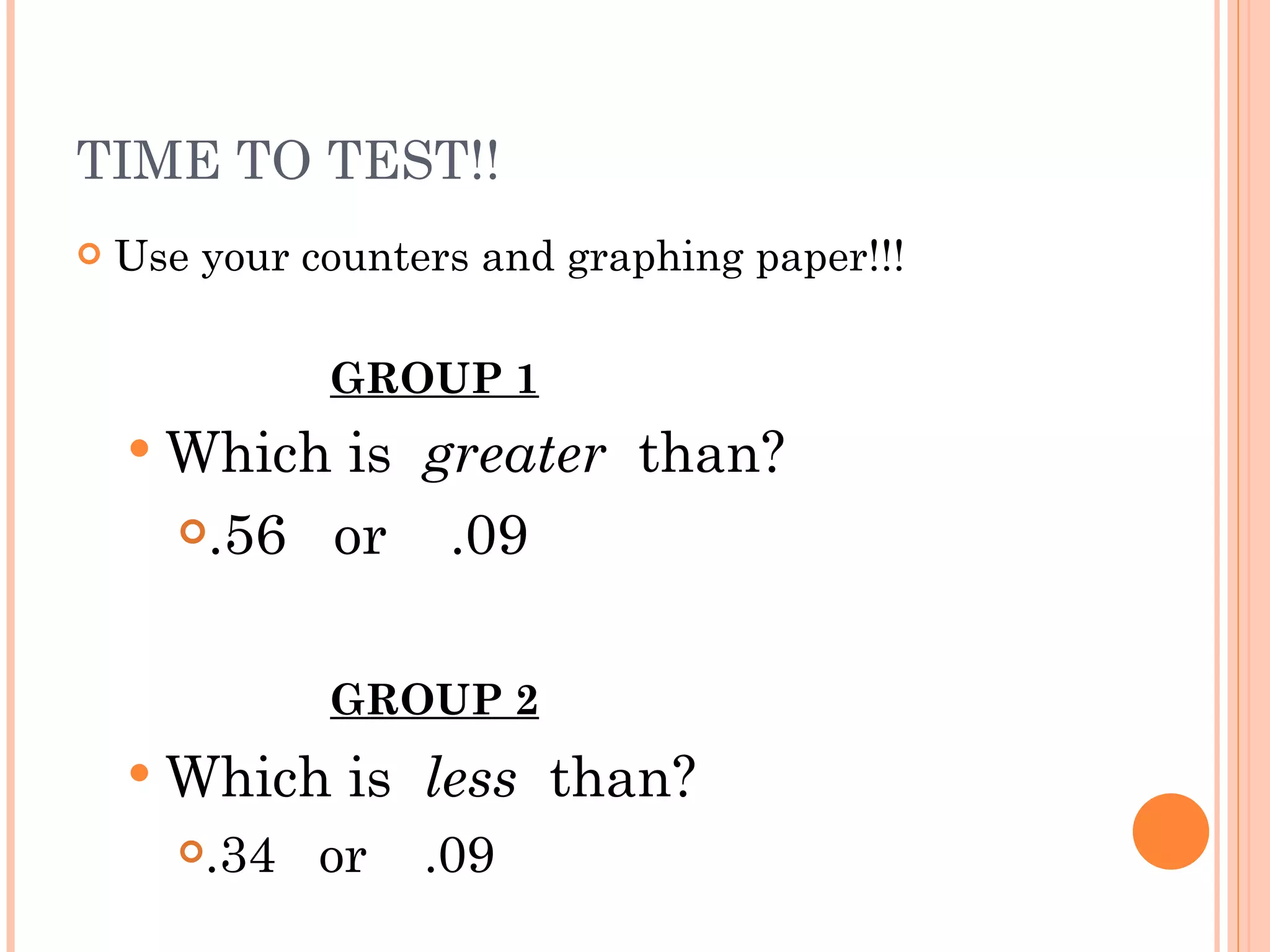 TIME TO TEST!! Use your counters and graphing paper!!! GROUP 1 Which is  greater   than?  .56  or  .09  GROUP 2 Which is  less   than?  .34  or  .09 