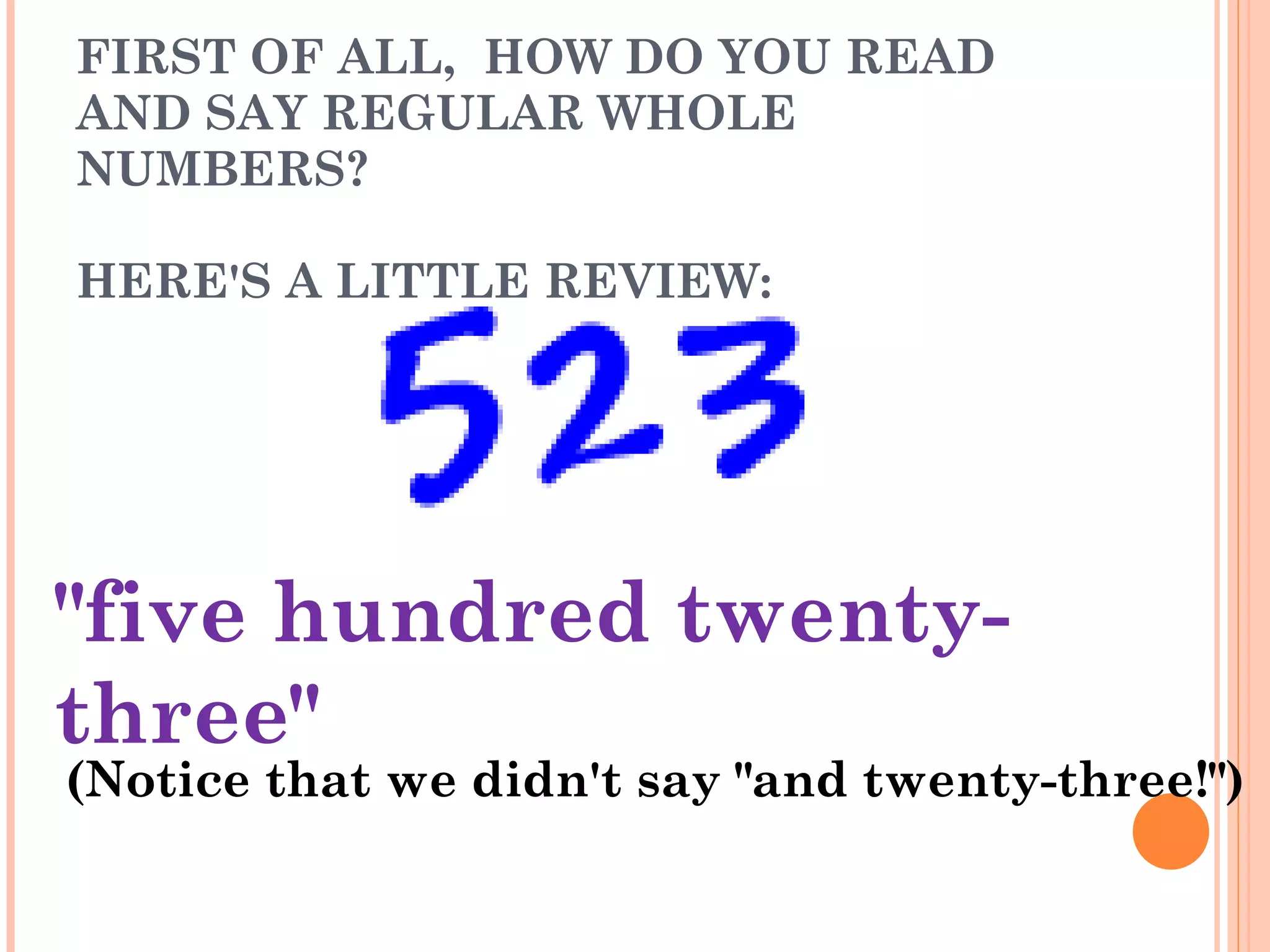FIRST OF ALL,  HOW DO YOU READ AND SAY REGULAR WHOLE NUMBERS? HERE'S A LITTLE REVIEW: &quot;five hundred twenty-three&quot; (Notice that we didn't say &quot;and twenty-three!&quot;) 