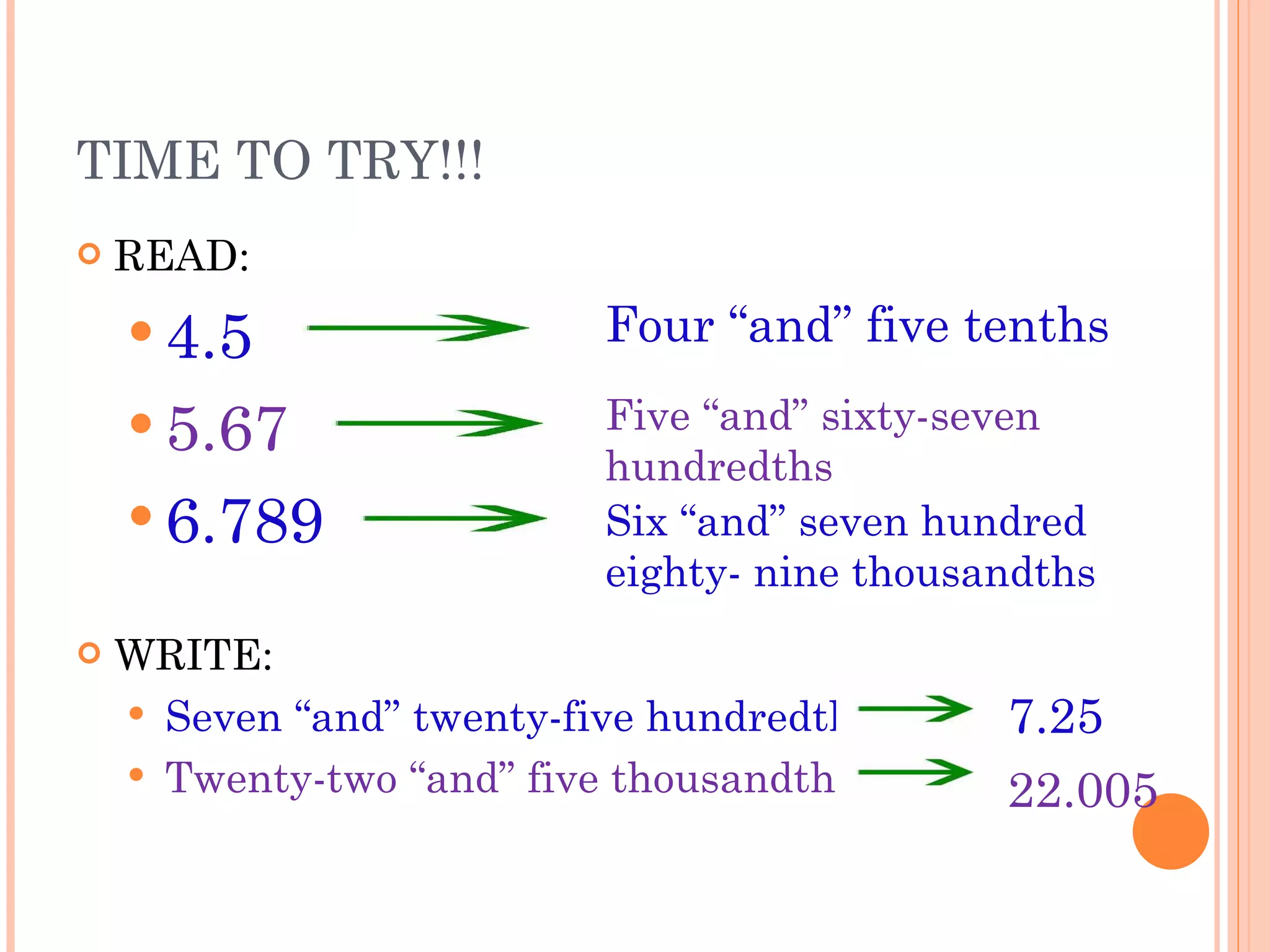 TIME TO TRY!!!  READ: 4.5   5.67 6.789 WRITE: Seven “and” twenty-five hundredths Twenty-two “and” five thousandths Four “and” five tenths Five “and” sixty-seven hundredths Six “and” seven hundred eighty- nine thousandths 7.25 22.005 