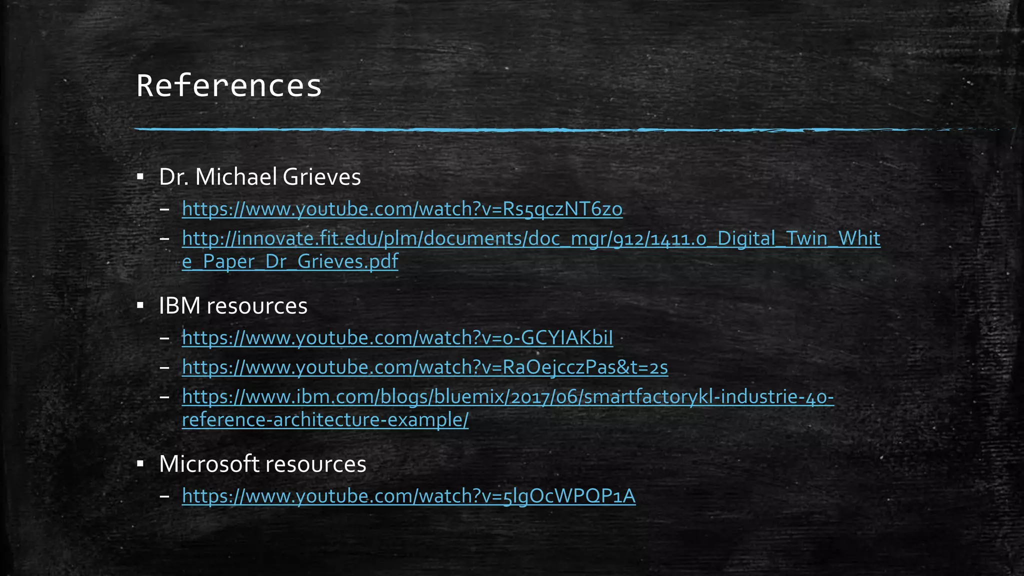 References
▪ Dr. Michael Grieves
– https://www.youtube.com/watch?v=Rs5qczNT6zo
– http://innovate.fit.edu/plm/documents/doc_mgr/912/1411.0_Digital_Twin_Whit
e_Paper_Dr_Grieves.pdf
▪ IBM resources
– https://www.youtube.com/watch?v=0-GCYIAKbiI
– https://www.youtube.com/watch?v=RaOejcczPas&t=2s
– https://www.ibm.com/blogs/bluemix/2017/06/smartfactorykl-industrie-40-
reference-architecture-example/
▪ Microsoft resources
– https://www.youtube.com/watch?v=5lgOcWPQP1A
 