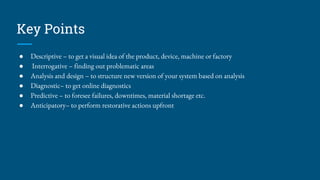 Key Points
● Descriptive – to get a visual idea of the product, device, machine or factory
● Interrogative – finding out problematic areas
● Analysis and design – to structure new version of your system based on analysis
● Diagnostic– to get online diagnostics
● Predictive – to foresee failures, downtimes, material shortage etc.
● Anticipatory– to perform restorative actions upfront
 