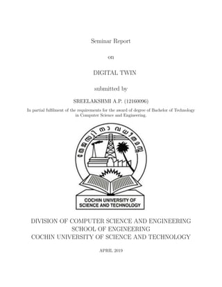 Seminar Report
on
DIGITAL TWIN
submitted by
SREELAKSHMI A.P. (12160096)
In partial fulﬁlment of the requirements for the award of degree of Bachelor of Technology
in Computer Science and Engineering.
DIVISION OF COMPUTER SCIENCE AND ENGINEERING
SCHOOL OF ENGINEERING
COCHIN UNIVERSITY OF SCIENCE AND TECHNOLOGY
APRIL 2019
 