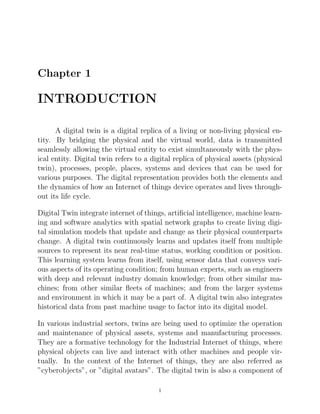 Chapter 1
INTRODUCTION
A digital twin is a digital replica of a living or non-living physical en-
tity. By bridging the physical and the virtual world, data is transmitted
seamlessly allowing the virtual entity to exist simultaneously with the phys-
ical entity. Digital twin refers to a digital replica of physical assets (physical
twin), processes, people, places, systems and devices that can be used for
various purposes. The digital representation provides both the elements and
the dynamics of how an Internet of things device operates and lives through-
out its life cycle.
Digital Twin integrate internet of things, artiﬁcial intelligence, machine learn-
ing and software analytics with spatial network graphs to create living digi-
tal simulation models that update and change as their physical counterparts
change. A digital twin continuously learns and updates itself from multiple
sources to represent its near real-time status, working condition or position.
This learning system learns from itself, using sensor data that conveys vari-
ous aspects of its operating condition; from human experts, such as engineers
with deep and relevant industry domain knowledge; from other similar ma-
chines; from other similar ﬂeets of machines; and from the larger systems
and environment in which it may be a part of. A digital twin also integrates
historical data from past machine usage to factor into its digital model.
In various industrial sectors, twins are being used to optimize the operation
and maintenance of physical assets, systems and manufacturing processes.
They are a formative technology for the Industrial Internet of things, where
physical objects can live and interact with other machines and people vir-
tually. In the context of the Internet of things, they are also referred as
”cyberobjects”, or ”digital avatars”. The digital twin is also a component of
1
 