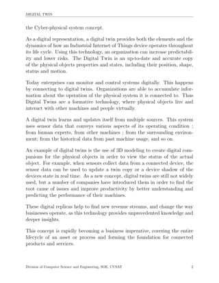 DIGITAL TWIN
the Cyber-physical system concept.
As a digital representation, a digital twin provides both the elements and the
dynamics of how an Industrial Internet of Things device operates throughout
its life cycle. Using this technology, an organization can increase predictabil-
ity and lower risks. The Digital Twin is an up-to-date and accurate copy
of the physical objects properties and states, including their position, shape,
status and motion.
Today enterprises can monitor and control systems digitally. This happens
by connecting to digital twins. Organizations are able to accumulate infor-
mation about the operation of the physical system it is connected to. Thus
Digital Twins are a formative technology, where physical objects live and
interact with other machines and people virtually.
A digital twin learns and updates itself from multiple sources. This system
uses sensor data that conveys various aspects of its operating condition ;
from human experts, from other machines ; from the surrounding environ-
ment; from the historical data from past machine usage, and so on.
An example of digital twins is the use of 3D modeling to create digital com-
panions for the physical objects in order to view the status of the actual
object. For example, when sensors collect data from a connected device, the
sensor data can be used to update a twin copy or a device shadow of the
devices state in real time. As a new concept, digital twins are still not widely
used, but a number of companies have introduced them in order to ﬁnd the
root cause of issues and improve productivity by better understanding and
predicting the performance of their machines.
These digital replicas help to ﬁnd new revenue streams, and change the way
businesses operate, as this technology provides unprecedented knowledge and
deeper insights.
This concept is rapidly becoming a business imperative, covering the entire
lifecycle of an asset or process and forming the foundation for connected
products and services.
Division of Computer Science and Engineering, SOE, CUSAT 2
 
