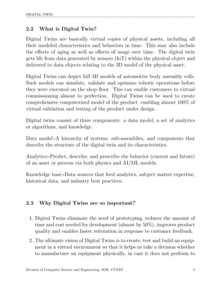 DIGITAL TWIN
2.2 What is Digital Twin?
Digital Twins are basically virtual copies of physical assets, including all
their modeled characteristics and behaviors in time. This may also include
the eﬀects of aging as well as eﬀects of usage over time. The digital twin
gets life from data generated by sensors (IoT) within the physical object and
delivered to data objects relating to the 3D model of the physical asset.
Digital Twins can depict full 3D models of automotive body assembly cells.
Such models can simulate, validate and optimize robotic operations before
they were executed on the shop ﬂoor. This can enable customers to virtual
commissioning almost to perfection. Digital Twins can be used to create
comprehensive computerized model of the product enabling almost 100% of
virtual validation and testing of the product under design.
Digital twins consist of three components: a data model, a set of analytics
or algorithms, and knowledge.
Data model:-A hierarchy of systems, sub-assemblies, and components that
describe the structure of the digital twin and its characteristics.
Analytics:-Predict, describe, and prescribe the behavior (current and future)
of an asset or process via both physics and AI/ML models.
Knowledge base:-Data sources that feed analytics, subject matter expertise,
historical data, and industry best practices.
2.3 Why Digital Twins are so important?
1. Digital Twins eliminate the need of prototyping, reduces the amount of
time and cost needed for development (almost by 50%), improves product
quality and enables faster reiteration in response to customer feedback.
2. The ultimate vision of Digital Twins is to create, test and build an equip-
ment in a virtual environment so that it helps us take a decision whether
to manufacture an equipment physically, in case it does not perform to
Division of Computer Science and Engineering, SOE, CUSAT 5
 