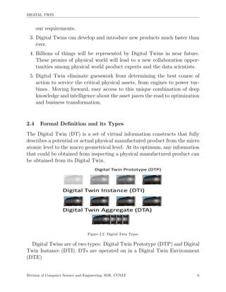 DIGITAL TWIN
our requirements.
3. Digital Twins can develop and introduce new products much faster than
ever.
4. Billions of things will be represented by Digital Twins in near future.
These proxies of physical world will lead to a new collaboration oppor-
tunities among physical world product experts and the data scientists.
5. Digital Twin eliminate guesswork from determining the best course of
action to service the critical physical assets, from engines to power tur-
bines. Moving forward, easy access to this unique combination of deep
knowledge and intelligence about the asset paves the road to optimization
and business transformation.
2.4 Formal Deﬁnition and its Types
The Digital Twin (DT) is a set of virtual information constructs that fully
describes a potential or actual physical manufactured product from the micro
atomic level to the macro geometrical level. At its optimum, any information
that could be obtained from inspecting a physical manufactured product can
be obtained from its Digital Twin.
Figure 2.2: Digital Twin Types
Digital Twins are of two types: Digital Twin Prototype (DTP) and Digital
Twin Instance (DTI). DTs are operated on in a Digital Twin Environment
(DTE)
Division of Computer Science and Engineering, SOE, CUSAT 6
 