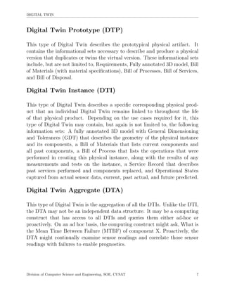 DIGITAL TWIN
Digital Twin Prototype (DTP)
This type of Digital Twin describes the prototypical physical artifact. It
contains the informational sets necessary to describe and produce a physical
version that duplicates or twins the virtual version. These informational sets
include, but are not limited to, Requirements, Fully annotated 3D model, Bill
of Materials (with material speciﬁcations), Bill of Processes, Bill of Services,
and Bill of Disposal.
Digital Twin Instance (DTI)
This type of Digital Twin describes a speciﬁc corresponding physical prod-
uct that an individual Digital Twin remains linked to throughout the life
of that physical product. Depending on the use cases required for it, this
type of Digital Twin may contain, but again is not limited to, the following
information sets: A fully annotated 3D model with General Dimensioning
and Tolerances (GDT) that describes the geometry of the physical instance
and its components, a Bill of Materials that lists current components and
all past components, a Bill of Process that lists the operations that were
performed in creating this physical instance, along with the results of any
measurements and tests on the instance, a Service Record that describes
past services performed and components replaced, and Operational States
captured from actual sensor data, current, past actual, and future predicted.
Digital Twin Aggregate (DTA)
This type of Digital Twin is the aggregation of all the DTIs. Unlike the DTI,
the DTA may not be an independent data structure. It may be a computing
construct that has access to all DTIs and queries them either ad-hoc or
proactively. On an ad hoc basis, the computing construct might ask, What is
the Mean Time Between Failure (MTBF) of component X. Proactively, the
DTA might continually examine sensor readings and correlate those sensor
readings with failures to enable prognostics.
Division of Computer Science and Engineering, SOE, CUSAT 7
 