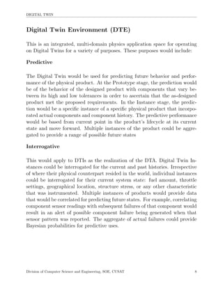 DIGITAL TWIN
Digital Twin Environment (DTE)
This is an integrated, multi-domain physics application space for operating
on Digital Twins for a variety of purposes. These purposes would include:
Predictive
The Digital Twin would be used for predicting future behavior and perfor-
mance of the physical product. At the Prototype stage, the prediction would
be of the behavior of the designed product with components that vary be-
tween its high and low tolerances in order to ascertain that the as-designed
product met the proposed requirements. In the Instance stage, the predic-
tion would be a speciﬁc instance of a speciﬁc physical product that incorpo-
rated actual components and component history. The predictive performance
would be based from current point in the product’s lifecycle at its current
state and move forward. Multiple instances of the product could be aggre-
gated to provide a range of possible future states
Interrogative
This would apply to DTIs as the realization of the DTA. Digital Twin In-
stances could be interrogated for the current and past histories. Irrespective
of where their physical counterpart resided in the world, individual instances
could be interrogated for their current system state: fuel amount, throttle
settings, geographical location, structure stress, or any other characteristic
that was instrumented. Multiple instances of products would provide data
that would be correlated for predicting future states. For example, correlating
component sensor readings with subsequent failures of that component would
result in an alert of possible component failure being generated when that
sensor pattern was reported. The aggregate of actual failures could provide
Bayesian probabilities for predictive uses.
Division of Computer Science and Engineering, SOE, CUSAT 8
 