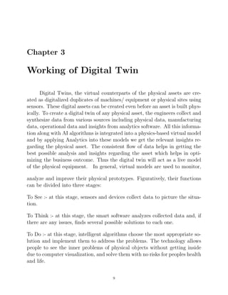 Chapter 3
Working of Digital Twin
Digital Twins, the virtual counterparts of the physical assets are cre-
ated as digitalized duplicates of machines/ equipment or physical sites using
sensors. These digital assets can be created even before an asset is built phys-
ically. To create a digital twin of any physical asset, the engineers collect and
synthesize data from various sources including physical data, manufacturing
data, operational data and insights from analytics software. All this informa-
tion along with AI algorithms is integrated into a physics-based virtual model
and by applying Analytics into these models we get the relevant insights re-
garding the physical asset. The consistent ﬂow of data helps in getting the
best possible analysis and insights regarding the asset which helps in opti-
mizing the business outcome. Thus the digital twin will act as a live model
of the physical equipment. In general, virtual models are used to monitor,
analyze and improve their physical prototypes. Figuratively, their functions
can be divided into three stages:
To See :- at this stage, sensors and devices collect data to picture the situa-
tion.
To Think :- at this stage, the smart software analyzes collected data and, if
there are any issues, ﬁnds several possible solutions to each one.
To Do :- at this stage, intelligent algorithms choose the most appropriate so-
lution and implement them to address the problems. The technology allows
people to see the inner problems of physical objects without getting inside
due to computer visualization, and solve them with no risks for peoples health
and life.
9
 