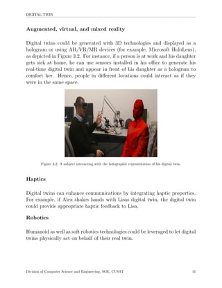 DIGITAL TWIN
Augmented, virtual, and mixed reality
Digital twins could be generated with 3D technologies and displayed as a
hologram or using AR/VR/MR devices (for example, Microsoft HoloLens),
as depicted in Figure 3.2. For instance, if a person is at work and his daughter
gets sick at home, he can use sensors installed in his oﬃce to generate his
real-time digital twin and appear in front of his daughter as a hologram to
comfort her. Hence, people in diﬀerent locations could interact as if they
were in the same space.
Figure 3.2: A subject interacting with the holographic representation of his digital twin.
Haptics
Digital twins can enhance communications by integrating haptic properties.
For example, if Alex shakes hands with Lisas digital twin, the digital twin
could provide appropriate haptic feedback to Lisa.
Robotics
Humanoid as well as soft robotics technologies could be leveraged to let digital
twins physically act on behalf of their real twin.
Division of Computer Science and Engineering, SOE, CUSAT 11
 