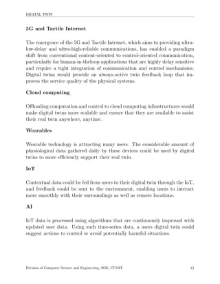 DIGITAL TWIN
5G and Tactile Internet
The emergence of the 5G and Tactile Internet, which aims to providing ultra-
low-delay and ultra-high-reliable communications, has enabled a paradigm
shift from conventional content-oriented to control-oriented communication,
particularly for human-in-theloop applications that are highly delay sensitive
and require a tight integration of communication and control mechanisms.
Digital twins would provide an always-active twin feedback loop that im-
proves the service quality of the physical systems.
Cloud computing
Oﬄoading computation and control to cloud computing infrastructures would
make digital twins more scalable and ensure that they are available to assist
their real twin anywhere, anytime.
Wearables
Wearable technology is attracting many users. The considerable amount of
physiological data gathered daily by these devices could be used by digital
twins to more eﬃciently support their real twin.
IoT
Contextual data could be fed from users to their digital twin through the IoT,
and feedback could be sent to the environment, enabling users to interact
more smoothly with their surroundings as well as remote locations.
AI
IoT data is processed using algorithms that are continuously improved with
updated user data. Using such time-series data, a users digital twin could
suggest actions to control or avoid potentially harmful situations.
Division of Computer Science and Engineering, SOE, CUSAT 12
 