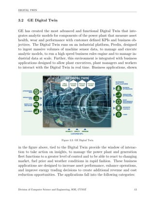 DIGITAL TWIN
3.2 GE Digital Twin
GE has created the most advanced and functional Digital Twin that inte-
grates analytic models for components of the power plant that measure asset
health, wear and performance with customer deﬁned KPIs and business ob-
jectives. The Digital Twin runs on an industrial platform, Predix, designed
to ingest massive volumes of machine sensor data, to manage and execute
analytic models, to run a high speed business rules engine and to manage in-
dustrial data at scale. Further, this environment is integrated with business
applications designed to allow plant executives, plant managers and workers
to interact with the Digital Twin in real time. Business applications, shown
Figure 3.3: GE Digital Twin
in the ﬁgure above, tied to the Digital Twin provide the window of interac-
tion to take action on insights, to manage the power plant and generation
ﬂeet functions to a greater level of control and to be able to react to changing
market, fuel price and weather conditions in rapid fashion. These business
applications are designed to increase asset performance, enhance operations,
and improve energy trading decisions to create additional revenue and cost
reduction opportunities. The applications fall into the following categories:
Division of Computer Science and Engineering, SOE, CUSAT 13
 
