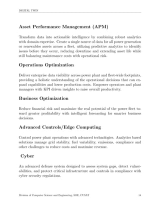 DIGITAL TWIN
Asset Performance Management (APM)
Transform data into actionable intelligence by combining robust analytics
with domain expertise. Create a single source of data for all power generation
or renewables assets across a ﬂeet, utilizing predictive analytics to identify
issues before they occur, reducing downtime and extending asset life while
still balancing maintenance costs with operational risk.
Operations Optimization
Deliver enterprise data visibility across power plant and ﬂeet-wide footprints,
providing a holistic understanding of the operational decisions that can ex-
pand capabilities and lower production costs. Empower operators and plant
managers with KPI driven insights to raise overall productivity.
Business Optimization
Reduce ﬁnancial risk and maximize the real potential of the power ﬂeet to-
ward greater proﬁtability with intelligent forecasting for smarter business
decisions.
Advanced Controls/Edge Computing
Control power plant operations with advanced technologies. Analytics based
solutions manage grid stability, fuel variability, emissions, compliance and
other challenges to reduce costs and maximize revenue.
Cyber
An advanced defense system designed to assess system gaps, detect vulner-
abilities, and protect critical infrastructure and controls in compliance with
cyber security regulations.
Division of Computer Science and Engineering, SOE, CUSAT 14
 
