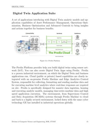 DIGITAL TWIN
Digital Twin Application Suite
A set of applications interfacing with Digital Twin analytic models and ap-
plication capabilities of Asset Performance Management, Operations Opti-
mization, Business Optimization and Advanced Controls to bring insights
and actions together for business beneﬁts.
Figure 3.4: Predix Platform
The Predix Platform provider help you build digital twins using sensor net-
work (IoT). You can also create Digital Twin Apps using Predix. Predix
is a proven industrial environment, on which the Digital Twin and business
applications run. Cloud (public or private) based capabilities are closely in-
tegrated with an on-premise Predix Machine and Edge Analytics Control
System, responsible for collecting, formatting and sending machine data and
for executing machine level analytics where real-time responses are required
on site. Predix is speciﬁcally designed for massive data ingestion, housing
and executing analytic models, managing time-series machine data and high
speed application execution. The environment, from Supervisory Control
and Data Acquisition (SCADA) systems through Predix Machine to cloud
and back is a highly secured environment, locked down with the same cyber
technology GE has installed in industrial operations globally.
Division of Computer Science and Engineering, SOE, CUSAT 15
 