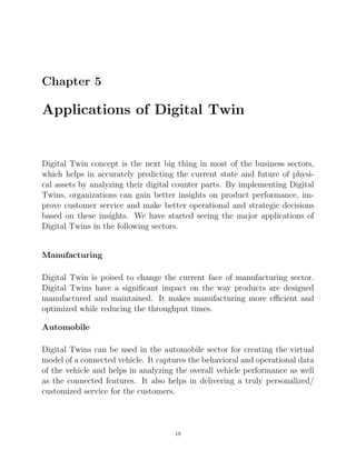 Chapter 5
Applications of Digital Twin
Digital Twin concept is the next big thing in most of the business sectors,
which helps in accurately predicting the current state and future of physi-
cal assets by analyzing their digital counter parts. By implementing Digital
Twins, organizations can gain better insights on product performance, im-
prove customer service and make better operational and strategic decisions
based on these insights. We have started seeing the major applications of
Digital Twins in the following sectors.
Manufacturing
Digital Twin is poised to change the current face of manufacturing sector.
Digital Twins have a signiﬁcant impact on the way products are designed
manufactured and maintained. It makes manufacturing more eﬃcient and
optimized while reducing the throughput times.
Automobile
Digital Twins can be used in the automobile sector for creating the virtual
model of a connected vehicle. It captures the behavioral and operational data
of the vehicle and helps in analyzing the overall vehicle performance as well
as the connected features. It also helps in delivering a truly personalized/
customized service for the customers.
18
 