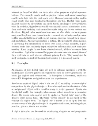 DIGITAL TWIN
interact on behalf of their real twin with other people or digital represen-
tations. For example, media such as photos, videos, and sound recordings
enable us to hold onto the past much better than our memories allow and to
recall people who have touched us throughout our life. Digital twins might
make it possible to also restore the smell, touch, and hugs of deceased loved
ones. In addition, digital twins would continuously absorb information about
their real twin, training their neural networks using the latters actions and
decisions. Digital twins would continue to exist after their real twin passes
away, enabling loved ones to continue to communicate with deceased persons.
In this way, digital twins would extend humans presence beyond their biolog-
ical limitations. Another application is dating. The popularity of dating sites
is increasing, but information on these sites is not always accurate, in part
because users must manually input subjective information about their per-
sonality. Some people do not know themselves well, while others enter false
information. Digital twins could help provide more accurate descriptions of
their real twin on such sites at diﬀerent privacy levels. They could also be
used to simulate a real-life hookup todetermine if it is a good match.
5.1 Examples
An example of how digital twins are used to optimize machines is with the
maintenance of power generation equipment such as power generation tur-
bines, jet engines and locomotives. In Enterprise Architecture, architects
create EA blueprints as digital twin for the organization.
Another example of digital twins is the use of 3D modeling to create digital
companions for the physical objects. It can be used to view the status of the
actual physical object, which provides a way to project physical objects into
the digital world. For example, when sensors collect data from a connected
device, the sensor data can be used to update a ”digital twin” copy of the
device’s state in real time. The term ”device shadow” is also used for the
concept of a digital twin. The digital twin is meant to be an up-to-date and
accurate copy of the physical object’s properties and states, including shape,
position, gesture, status and motion.
A digital twin also can be used for monitoring, diagnostics and prognostics
Division of Computer Science and Engineering, SOE, CUSAT 20
 