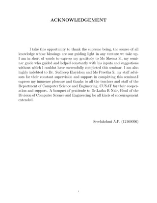 ACKNOWLEDGEMENT
I take this opportunity to thank the supreme being, the source of all
knowledge whose blessings are our guiding light in any venture we take up.
I am in short of words to express my gratitude to Ms Sheena S., my semi-
nar guide who guided and helped constantly with his inputs and suggestions
without which I couldnt have successfully completed this seminar. I am also
highly indebted to Dr. Sudheep Elayidom and Ms Preetha S, my staﬀ advi-
sors for their constant supervision and support in completing this seminar.I
express my immense pleasure and thanks to all the teachers and staﬀ of the
Department of Computer Science and Engineering, CUSAT for their cooper-
ation and support. A bouquet of gratitude to Dr.Latha R Nair, Head of the
Division of Computer Science and Engineering for all kinds of encouragement
extended.
Sreelakshmi A.P. (12160096)
i
 