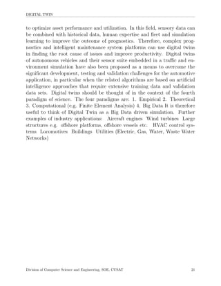 DIGITAL TWIN
to optimize asset performance and utilization. In this ﬁeld, sensory data can
be combined with historical data, human expertise and ﬂeet and simulation
learning to improve the outcome of prognostics. Therefore, complex prog-
nostics and intelligent maintenance system platforms can use digital twins
in ﬁnding the root cause of issues and improve productivity. Digital twins
of autonomous vehicles and their sensor suite embedded in a traﬃc and en-
vironment simulation have also been proposed as a means to overcome the
signiﬁcant development, testing and validation challenges for the automotive
application, in particular when the related algorithms are based on artiﬁcial
intelligence approaches that require extensive training data and validation
data sets. Digital twins should be thought of in the context of the fourth
paradigm of science. The four paradigms are: 1. Empirical 2. Theoretical
3. Computational (e.g. Finite Element Analysis) 4. Big Data It is therefore
useful to think of Digital Twin as a Big Data driven simulation. Further
examples of industry applications: Aircraft engines Wind turbines Large
structures e.g. oﬀshore platforms, oﬀshore vessels etc. HVAC control sys-
tems Locomotives Buildings Utilities (Electric, Gas, Water, Waste Water
Networks)
Division of Computer Science and Engineering, SOE, CUSAT 21
 