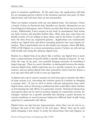 DIGITAL TWIN
parts to maintain equilibrium. At the same time, the applications will look
for an emerging pattern related to the situation (present and past) of other
digital twins and will store data on any mismatches.
There are similar scenarios with our own digital twins. For instance, I have
a bunch of data on Facebook that identiﬁes my friends, information on my
travel logged on Instagram, and a Twitter account that shows my reactions to
events. Additionally, I have sensors on my body (a smartphone) that tracks
my daily activity and provides further data. More data may come from my
health records, if I am willing to share them, and in the future I could even
have the data from my sequenced genome. Applications can continuously
analyse my digital twin and detect emerging patterns that may require at-
tention. This is particularly true in the health care domain, where Bill Ruh,
CEO of GE Digital, in a recent presentation stated, I believe we will end up
with health care being the ultimate digital twin.
Similar to a digital twin of an object like a turbine, my digital twin is more
than a representation of myself within a speciﬁc domain of interest. It con-
tains the copy of my past, very possibly keeping memories of something I
forgot long ago. There is a need, therefore, to distinguish between the instan-
taneous digital twin, which represents me at a speciﬁc moment in a speciﬁc
context, and my global digital twin that remembers what I had for dinner a
year ago and what pill I took to ease my digestion.
A digital twin can be used to monitor its real twin and to simulate the eﬀect
of some actions (e.g., increasing the rotation speed of a turbine or changing
a persons diet). It can be used to derive relevant information from other
digital twins, such as detecting a malfunction that could aﬀect other turbines
or determining the side eﬀects of a particular remedy. Statistical information
and pattern data can be used to monitor changes in a particular activity, for
example, turbines on a speciﬁc assembly line showing a power decrease in
certain conditions or several persons taking two diﬀerent kind of pills being
subjected to undesirable side eﬀects.
Digital twins can also become impersonators, where they can act out in cy-
berspace the part of the object in the real space. Hence, they can be used
when designing a new object to study the interactions that may happen, as
Division of Computer Science and Engineering, SOE, CUSAT 24
 