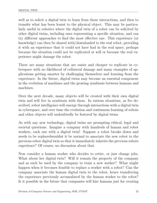 DIGITAL TWIN
well as to solicit a digital twin to learn from those interactions, and then to
transfer what has been learnt to the physical object. This may be particu-
larly useful in robotics where the digital twin of a robot can be solicited by
other digital twins, including ones representing a speciﬁc situation, and can
try diﬀerent approaches to ﬁnd the most eﬀective one. This experience (or
knowledge) can then be shared with/downloaded to the real robot, providing
it with an experience that it could not have had in the real space, perhaps
because the situation could not be replicated at will or because the real ex-
perience might damage the robot.
There are many situations that are easier and cheaper to replicate in cy-
berspace with no likelihood of collateral damage and many examples of ap-
plications getting smarter by challenging themselves and learning from the
experience. In the future, digital twins may become an essential component
in the evolution of machines and the growing symbiosis between humans and
machines.
Over the next decade, many objects will be created with their own digital
twin and will live in symbiosis with them. In various situations, as Ive de-
scribed, robot intelligence will emerge through interactions with a digital twin
in cyberspace, and over time the evolution and continuous learning of robots
and other objects will undoubtedly be fostered by digital twins.
As with any new technology, digital twins are prompting ethical, legal and
societal questions. Imagine a company with hundreds of human and robot
workers, each one with a digital twin! Suppose a robot breaks down and
needs to be replacedwouldnt it be normal to associate the new robot to the
previous robot digital twin so that it immediately inherits the previous robots
experience? Of course, no discussion about that.
Now consider a human worker who decides to retire, or just change jobs.
What about her digital twin? Will it remain the property of the company
and as such be used by the company to train a new worker? What might
happen when it becomes feasible to replace a worker with a robot? Can the
company associate the human digital twin to the robot, hence transferring
the experience previously accumulated by the human worker to the robot?
Is it possible in the future that companies will hire humans just for creating
Division of Computer Science and Engineering, SOE, CUSAT 25
 