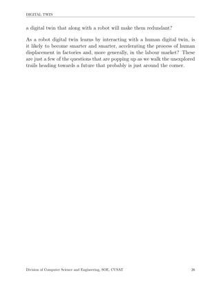 DIGITAL TWIN
a digital twin that along with a robot will make them redundant?
As a robot digital twin learns by interacting with a human digital twin, is
it likely to become smarter and smarter, accelerating the process of human
displacement in factories and, more generally, in the labour market? These
are just a few of the questions that are popping up as we walk the unexplored
trails heading towards a future that probably is just around the corner.
Division of Computer Science and Engineering, SOE, CUSAT 26
 