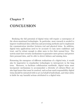 Chapter 7
CONCLUSION
Realizing the full potential of digital twins will require a convergence of
the above-mentioned technologies. In particular, more research is needed to
improve traditional data collection and processing methods and to implement
the communication interface between real and physical twins. In addition,
digital twin applications need to be accurate to earn users conﬁdence and
trust, and be robust enough to allow users to live their normal lives. The
system must have security mechanisms to guarantee users privacy and protect
their personal data, and be able to detect failures and missing data.
Foreseeing the emergence of diﬀerent realizations of a digital twin, it would
also be imperative to standardize technologies to interoperate in the long
term. Moreover, to facilitate collaboration worldwide, digital twins must
incorporate mechanisms to accommodate a diversity of cultures.There are
also legal issues that must be resolved, such as how much responsibility digital
twins should be entrusted with to act on behalf of individuals, and what entity
is liable for any harmful actions attributed to a digital twin.
27
 