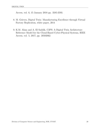 DIGITAL TWIN
Access, vol. 6, 15 January 2018 pp. 3585-3593.
8. M. Grieves, Digital Twin: Manufacturing Excellence through Virtual
Factory Replication, white paper, 2014
9. K.M. Alam and A. El Saddik, C2PS: A Digital Twin Architecture
Reference Model for the Cloud-Based Cyber-Physical Systems, IEEE
Access, vol. 5, 2017, pp. 20502062.
Division of Computer Science and Engineering, SOE, CUSAT 29
 
