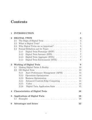 Contents
1 INTRODUCTION 1
2 DIGITAL TWIN 3
2.1 The Orgin of Digital Twin . . . . . . . . . . . . . . . . . . . . 3
2.2 What is Digital Twin? . . . . . . . . . . . . . . . . . . . . . . 5
2.3 Why Digital Twins are so important? . . . . . . . . . . . . . . 5
2.4 Formal Deﬁnition and its Types . . . . . . . . . . . . . . . . . 6
2.4.1 Digital Twin Prototype (DTP) . . . . . . . . . . . . . 7
2.4.2 Digital Twin Instance (DTI) . . . . . . . . . . . . . . . 7
2.4.3 Digital Twin Aggregate (DTA) . . . . . . . . . . . . . 7
2.4.4 Digital Twin Environment (DTE) . . . . . . . . . . . . 8
3 Working of Digital Twin 9
3.1 Making Digital Twins A Reality . . . . . . . . . . . . . . . . . 10
3.2 GE Digital Twin . . . . . . . . . . . . . . . . . . . . . . . . . 13
3.2.1 Asset Performance Management (APM) . . . . . . . . 14
3.2.2 Operations Optimization . . . . . . . . . . . . . . . . . 14
3.2.3 Business Optimization . . . . . . . . . . . . . . . . . . 14
3.2.4 Advanced Controls/Edge Computing . . . . . . . . . . 14
3.2.5 Cyber . . . . . . . . . . . . . . . . . . . . . . . . . . . 14
3.2.6 Digital Twin Application Suite . . . . . . . . . . . . . 15
4 Characteristics of Digital Twin 16
5 Applications of Digital Twin 18
5.1 Examples . . . . . . . . . . . . . . . . . . . . . . . . . . . . . 20
6 Advantages and Issues 22
v
 